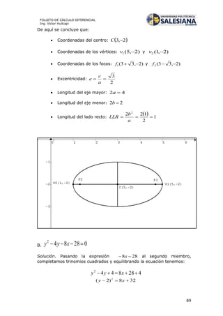 89
FOLLETO DE CÁLCULO DIFERENCIAL
Ing. Víctor Huilcapi
De aquí se concluye que:
 Coordenadas del centro:  2,3 C
 Coordenadas de los vértices: )2,5(1 v y )2,1(2 v
 Coordenadas de los focos: )2,33(1 f y )2,33(2 f
 Excentricidad:
2
3

a
c
e
 Longitud del eje mayor: 42 a
 Longitud del eje menor: 22 b
 Longitud del lado recto:
  1
2
122 2

a
b
LLR
B. 028842
 xyy
Solución. Pasando la expresión 288  x al segundo miembro,
completamos trinomios cuadrados y equilibrando la ecuación tenemos:
4288442
 xyy
328)2( 2
 xy
 