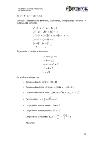 98
FOLLETO DE CÁLCULO DIFERENCIAL
Ing. Víctor Huilcapi
b) )2(221 22
yxyx 
Solución. Reordenando términos, agrupando, completando trinomio y
factorizando se tiene:
   
   
   
    1
2
1
1
1
2121
21112212
1222
04221
22
22
22
22
22








xy
yx
yyxx
yyxx
yxyx
Según esta ecuación se tiene que:
3
21
2
11
2
222





c
c
bac
b
a
De aquí se concluye que:
 Coordenadas del centro:  1,1 C
 Coordenadas de los vértices: )0,1(1v y )2,1(2 v
 Coordenadas de los focos: )31,1(1 f y )31,1(2 f
 Excentricidad: 3
1
3

a
c
e
 Longitud del eje transverso: 22 a
 Longitud del eje conjugado: 222 b
 Longitud del lado recto:
  4
1
222 2

a
b
LLR
 Asíntotas:
 