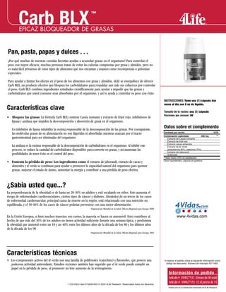 Pan, pasta, papas y dulces . . .
¿Por qué muchas de nuestras comidas favoritas ayudan a acumular grasas en el organismo? Para controlar el
peso con mayor eficacia, muchas personas tratan de evitar las calorías compuestas por grasa y almidón, pero no
es nada fácil privarnos de estos tipos de alimentos que nos encantan y usamos como recompensas o golosinas
especiales.
Para ayudar a limitar los efectos en el peso de los alimentos con grasa y almidón, 4Life se enorgullece de ofrecer
Carb BLX, un producto efectivo que bloquea los carbohidratos para respaldar aun más sus esfuerzos por controlar
el peso. Carb BLX combina ingredientes estudiados científicamente para ayudar a impedir que las grasas y
carbohidratos que usted consume sean absorbidos por el organismo, y así lo ayuda a controlar su peso con éxito.
Características clave
• Bloquea las grasas: La fórmula Carb BLX contiene Cassia nomame y extracto de frijol rojo, inhibidores de
lipasa y amilasa que impiden la descomposición y absorción de grasa en el organismo.
Un inhibidor de lipasa inhabilita la enzima responsable de la descomposición de las grasas. Por consiguiente,
las moléculas grasas de su alimentación no son digeridas ni absorbidas mientras avanzan por el tracto
gastrointestinal para ser eliminadas del organismo.
La amilasa es la enzima responsable de la descomposición de carbohidratos en el organismo. Al inhibir este
proceso, se reduce la cantidad de carbohidratos disponibles para convertir en grasas, y así aumentan las
posibilidades de tener éxito en el control del peso.
• Fomenta la pérdida de peso: Los ingredientes como el extracto de jaborandi, extracto de cacao y
almendra y té verde se combinan para ayudar a promover la capacidad natural del organismo para quemar
grasas, mejorar el estado de ánimo, aumentar la energía y contribuir a una pérdida de peso efectiva.
¿Sabía usted que...?
La preponderancia de la obesidad es de hasta un 20-30% en adultos y está escalando en niños. Esto aumenta el
riesgo de enfermedades cardiovasculares, ciertos tipos de cáncer y diabetes. Alrededor de un tercio de los casos
de enfermedad cardiovascular, principal causa de muerte en la región, está relacionado con una nutrición no
equilibrada, y el 30-40% de los casos de cáncer podrían prevenirse con una mejor alimentación.
Organización Mundial de la Salud, Oficina Regional para Europa 2000
En la Unión Europea, si bien muchos trayectos son cortos, la mayoría se hacen en automóvil. Esto contribuye al
hecho de que más del 30% de los adultos no tienen actividad suficiente durante una semana típica, y predomina
la obesidad que aumentó entre un 10 y un 40% entre los últimos años de la década de los 80 y los últimos años
de la década de los 90.
Organización Mundial de la Salud, Oficina Regional para Europa 2002
Características técnicas
• Los componentes activos del té verde son una familia de polifenoles (catechins) y flavonoles, que poseen una
poderosa actividad antioxidante. Estudios recientes también han sugerido que el té verde puede cumplir un
papel en la pérdida de peso, al promover un leve aumento de la termogénesis.
1.103104EU Item #100081645 © 2004 4Life Research. Reservados todos los derechos.
EFICAZ BLOQUEADOR DE GRASAS
Carb BLX
Información de pedido
Artículo# 100027532-Envasede60unid.
Artículo# 100027533 12alpreciode11
™
Datos sobre el complemento
INSTRUCCIONES: Tome una (1) cápsula dos
veces al día con 8 oz de líquido.
Tamaño de la ración: una (1) cápsula
Raciones por envase: 60
Cantidad por ración %VD
Combinación patentada 490 mg **
Extracto de Cassia nomame
Extracto de frijol rojo
Extracto cacao-almendra
Extracto de té verde
(polyphenois 90%, catechins 70%)
Extracto de Jaborandi
Arabinose
**Valor diario (VD) no establecido
Otros ingredientes: cápsula de gelatina.
www.4vidas.com
Al realizar el pedido utiliza la siguiente información como
código de descuento: Número de Inscriptor 6211462 .
4vidas.com es un distribuidor autorizado de 4Life Research
 