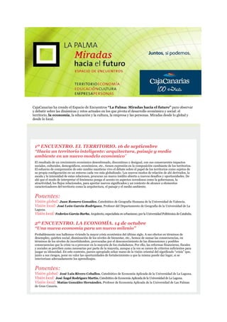 CajaCanarias ha creado el Espacio de Encuentros “La Palma: Miradas hacia el futuro” para observar
y debatir sobre las dinámicas y retos actuales en los que pivota el desarrollo económico y social: el
territorio, la economía, la educación y la cultura, la empresa y las personas. Miradas desde lo global y
desde lo local.
1º ENCUENTRO. EL TERRITORIO. 16 de septiembre
“Hacia un territorio inteligente: arquitectura, paisaje y medio
ambiente en un nuevo modelo económico”
El resultado de un crecimiento económico desenfrenado, discontinuo y desigual, con sus consecuentes impactos
sociales, culturales, demográficos, económicos, etc., tienen expresión en la composición cambiante de los territorios.
El esfuerzo de comprensión de este cambio mantiene vivo el debate sobre el papel de los territorios como sujetos de
su propia configuración en un entorno cada vez más globalizado. Los nuevos modos de relación de ahí derivados, la
escala y la intensidad de estas relaciones, procuran un marco inédito abierto a nuevos desafíos y oportunidades. De
ahí que el modo de interpretar el fenómeno ponga el acento en aspectos novedosos como la gobernanza, la
atractividad, los flujos relacionales, para aportar nuevos significados y un contexto de alcance a elementos
caracterizadores del territorio como la arquitectura, el paisaje y el medio ambiente.
Ponentes:
Visión global: Juan Romero González. Catedrático de Geografía Humana de la Universidad de Valencia.
Visión local: José León García Rodríguez. Profesor del Departamento de Geografía de la Universidad de La
Laguna.
Visión local: Federico García Barba. Arquitecto, especialista en urbanismo, por la UniversidadPolitécnica de Cataluña.
2º ENCUENTRO. LA ECONOMÍA. 14 de octubre
“Una nueva economía para un nuevo milenio”
Probablemente nos hallemos viviendo la mayor crisis económica del último siglo. A sus efectos en términos de
desempleo, quiebra social, disminución de los niveles de bienestar, etc., hemos de sumar las consecuencias, en
términos de los niveles de incertidumbre, provocadas por el desconocimiento de las dimensiones y posibles
consecuencias que la crisis va a provocar en la mayoría de los ciudadanos. Por ello, las reformas financieras, fiscales
y sociales se perciben como necesarias por parte de la mayoría, aunque a la vez se carece de criterios suficientes para
juzgar su idoneidad. En este contexto, parece apropiado echar mano de la visión oriental del significado “crisis” que,
junto a sus riesgos, pone en valor las oportunidades de fortalecimiento a que la misma puede dar lugar, si se
interiorizan adecuadamente los aprendizajes.
Ponentes:
Visión global: José Luis Rivero Ceballos. Catedrático de Economía Aplicada de la Universidad de La Laguna.
Visión local: José Ángel Rodríguez Martín. Catedrático deEconomía Aplicada de la Universidad de La Laguna.
Visión local: Matías González Hernández. Profesor de Economía Aplicada de la Universidad de Las Palmas
de Gran Canaria.
 