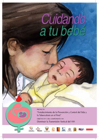PROYECTO
“Fortalecimiento de la Prevención y Control del Sida y
la Tuberculosis en el Perú”
OBJETIVO Nº 3 DEL COMPONENTE VIH
Disminuir la Transmisión Vertical del VIH
Cuidando
a tu bebé
Cuidando
a tu bebé
 