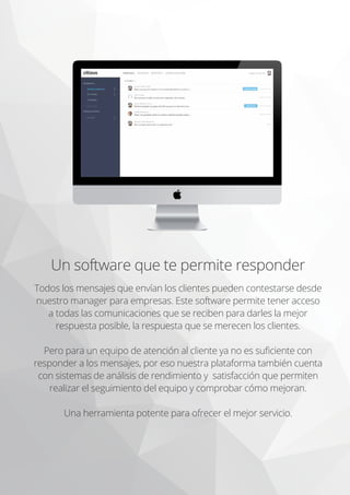 Un software que te permite responder
Todos los mensajes que envían los clientes pueden contestarse desde
nuestro manager para empresas. Este software permite tener acceso
a todas las comunicaciones que se reciben para darles la mejor
respuesta posible, la respuesta que se merecen los clientes.
Pero para un equipo de atención al cliente ya no es suﬁciente con
responder a los mensajes, por eso nuestra plataforma también cuenta
con sistemas de análisis de rendimiento y satisfacción que permiten
realizar el seguimiento del equipo y comprobar cómo mejoran.
Una herramienta potente para ofrecer el mejor servicio.
 