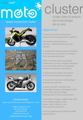 Spains´smotorcycle cluster objectives To collectively find new business opportunities through electric mobility  Topromotecontact between members, administration and new markets. To implement communication initiatives and intensify our presence in national and international forums To be a meeting point: encourage cooperation an inter-company meetings to promote new ideas and synergies between companies and entities.  To pilot electric vehicle and electric drive-train development projects To promote innovation methodology amongst our partners. To share scientific and technical knowledge between investigators from universities and Technology Development Centres and partners.. To establish strategic relationships with other leading regions in the sector, other “clusters” and international institutions. To act as spokesperson with the public administration. clustermoto clúster para el avance de la tecnología de la moto  E- 08015, Viladomat 174 Barcelona (Spain) +34 934 964 507                 info@clustermoto.org www.clustermoto.org 