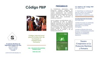 Los objetivos del Código PBIP,
son, entre otros:
.5 Garantizar la confianza de
que se cuenta con medidas
de protección marítima
adecuadas y proporcionadas.
Las prescripciones funcionales.
Son entre otras:
.3 evitar el acceso no autorizado
a los buques e instalaciones
portuarias y a sus zonas
restringidas;
.4 evitar la introducción en los
buques e instalaciones portuarias
de armas no autorizadas,
artefactos incendiarios o
explosivos;
OMI – ORGANIZACIÓN MARITIMA
INTERNACIONAL
WWW.IMO.ORG
PREÁMBULO
La Conferencia diplomática sobre
protección marítima celebrada en
Londres en diciembre de 2002 adoptó
nuevas disposiciones del Convenio
internacional para la seguridad de la vida
humana en el mar, 1974, así como el
Código PBIP*, para incrementar la
protección marítima.
Tras los trágicos acontecimientos del 11
de septiembre de 2001, la vigésima
segunda Asamblea de la Organización
Marítima Internacional (la Organización),
celebrada en noviembre de 2001, acordó
por unanimidad que debían elaborarse
nuevas medidas en relación con la
protección de los buques y de las
instalaciones portuarias
Academia Marítima de
Seguridad Integral ASI Ltda.
www.codigospbip.com
Bogotá D.C. Colombia
Telefono 18661435
3164490891
academiamaritima@codigospbip.com
Código Internacional
para la Protección de
los Buques e
Instalaciones
Portuaria
Nuestro
Compromiso es La
Protección Marítima
y Portuaria
 