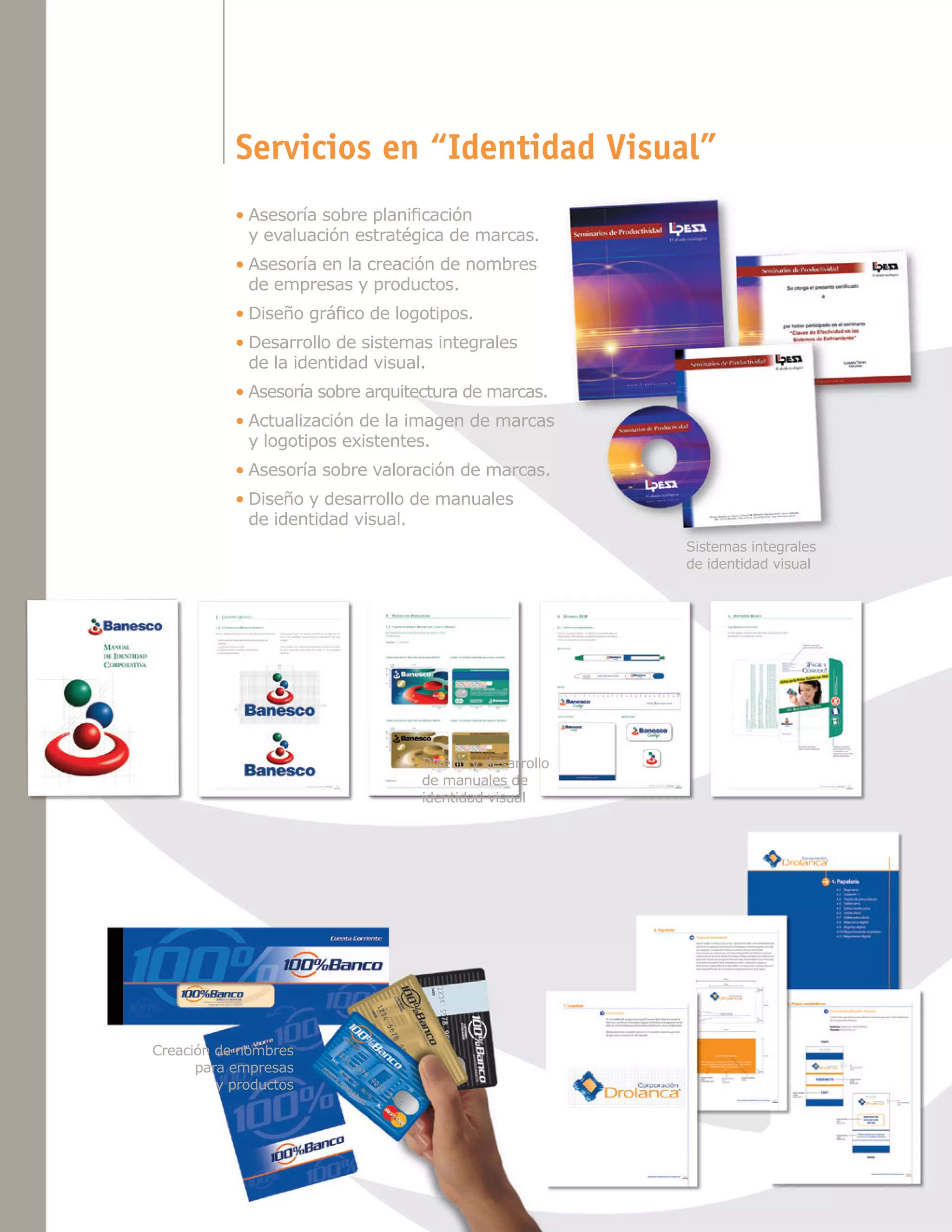 Servicios en “Identidad Visual”
•	Asesoría sobre planificación
y evaluación estratégica de marcas.
•	Asesoría en la creación de nombres
de empresas y productos.
•	Diseño gráfico de logotipos.
•	Desarrollo de sistemas integrales
de la identidad visual.
•	Asesoría sobre arquitectura de marcas.
•	Actualización de la imagen de marcas
y logotipos existentes.
•	Asesoría sobre valoración de marcas.
•	Diseño y desarrollo de manuales
de identidad visual.
Sistemas integrales
de identidad visual

Diseño y desarrollo
de manuales de
identidad visual

Creación de nombres
para empresas
y productos

 