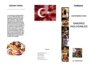 COCINA TURCA                                                             TURQUIA
                                      Organización


 La cocina turca es famosa por
                                                                         GASTRONOMIA TURCA
su rica variedad de platos y su
magnífica conjunción de espe-
cias y hierbas, y ofrece sabro-
sos platos a los visitantes. Ha
estado influida por las diversas
culturas que pasaron por Anato-                                            SABORES
lia, lo que a su vez ha influido en
la cocina de muchos países de
Europa, Asia y África. La cocina
                                                                         INOLVIDABLES
turca no sólo tiene un aspecto
sumamente apetitoso, sino tam-
bién una gran variedad de ingre-
dientes que permite variar inter-
minablemente la preparación y
el sabor de los platos




                                                              TURQUIA


                                       Dirección del trabajo principal
                                       Línea 2 de dirección
                                       Línea 3 de dirección
                                       Línea 4 de dirección
                                       Teléfono: 555-555-5555
                                       Fax: 555-555-5555
                                       Correo: alguien@example.com
                                                                          Tel.: (555) 555 55 55
 
