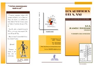 “virtus numquam
    quiescat”

                                               I
                                                                                                  LOS ARTIFICIOS
  El ingeniero, matemático, relojero y fiel
                                               E
                                               S
                                                                                                  DEL S. XXI
consejero de Carlos I, con su famoso ar-
                                               J
                                                                                                  INVENTOS Y ARTILUGIOS PARA UN FUTURO POSIBLE.
tilugio, dio solución a un problema exis-      U
tente desde el final de la época romana        A
                                               N
en España: el suministro de agua a Tole-
                                               E
do.                                            L                                                                    I.E.S.
  Para ello, salvó un desnivel de más de
                                               O                                                        JUANELO TURRIANO
                                                                                                                                     (TOLEDO)
100 m. y usó como única energía el dis-                       TURRIANO
currir del agua del Tajo.                                                                                   V EDICIÓN DEL CONCURSO

  Ahora tú tienes la oportunidad de emu-
lar a Juanelo Turriano.                                                  C/ Valdemarías, nº 19
                                                                            45007 - TOLEDO

                                                                           Tfno.: 925.23.07.07
    ¡Anímate!                                                               Fax: 925.23.29.82

                                                   Web: http://edu.jccm.es/ies/juaneloturriano/

  Esperamos tu                                            Correo: 45004909.ies@edu.jccm.es

invento, tu arti-
lugio para un
mundo mejor.

                    “El bielas”. Escultura
                    realizada por profesores
                    del centro.

                                                                                                                           Torre elevadora.
 