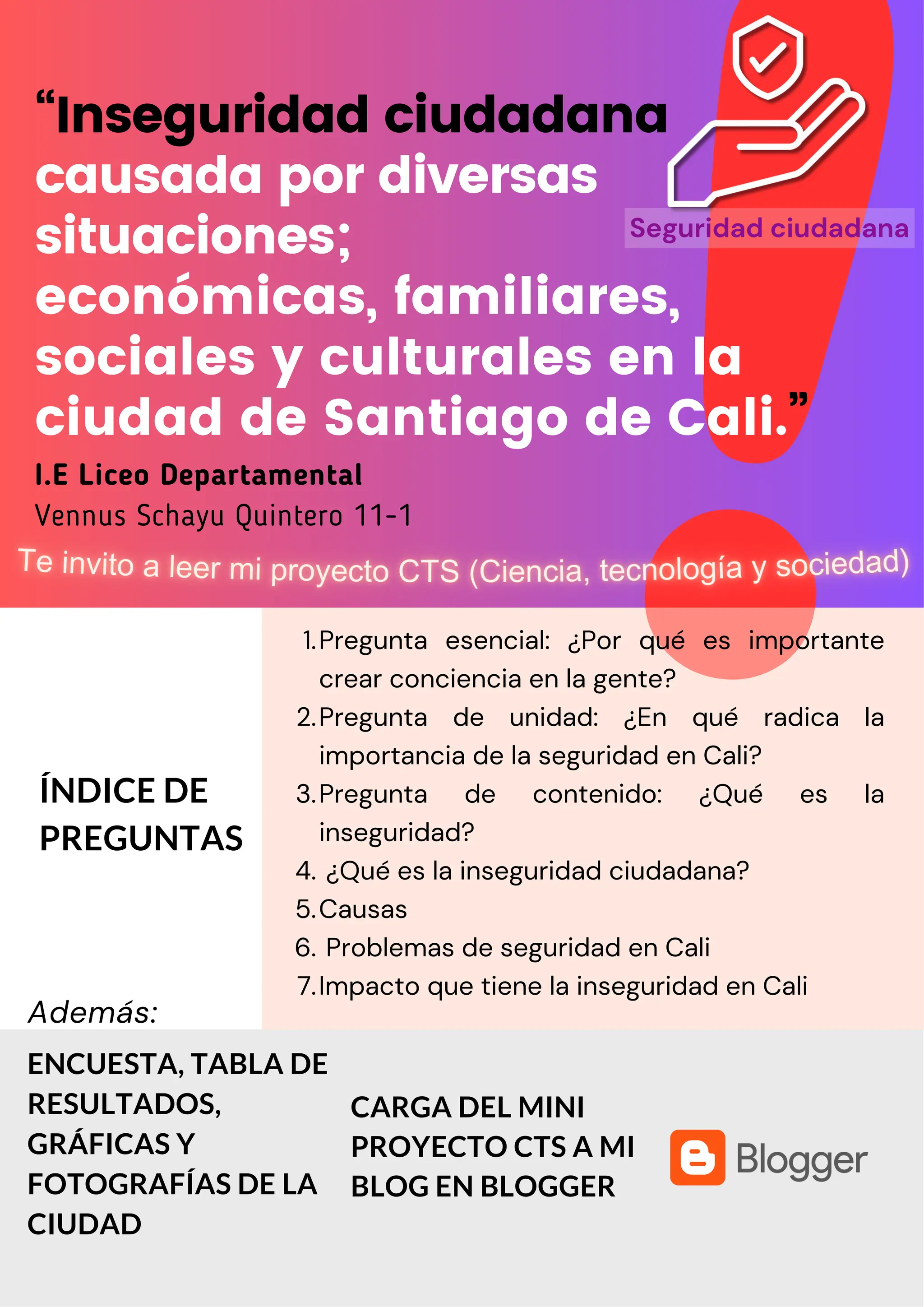 “Inseguridad ciudadana
causada por diversas
situaciones;
económicas, familiares,
sociales y culturales en la
ciudad de Santiago de Cali.”
I.E Liceo Departamental
Vennus Schayu Quintero 11-1
ÍNDICE DE
PREGUNTAS
ENCUESTA, TABLA DE
RESULTADOS,
GRÁFICAS Y
FOTOGRAFÍAS DE LA
CIUDAD
Pregunta esencial: ¿Por qué es importante
crear conciencia en la gente?
1.
Pregunta de unidad: ¿En qué radica la
importancia de la seguridad en Cali?
2.
Pregunta de contenido: ¿Qué es la
inseguridad?
3.
¿Qué es la inseguridad ciudadana?
4.
Causas
5.
Problemas de seguridad en Cali
6.
Impacto que tiene la inseguridad en Cali
7.
Además:
CARGA DEL MINI
PROYECTO CTS A MI
BLOG EN BLOGGER
Seguridad ciudadana
 