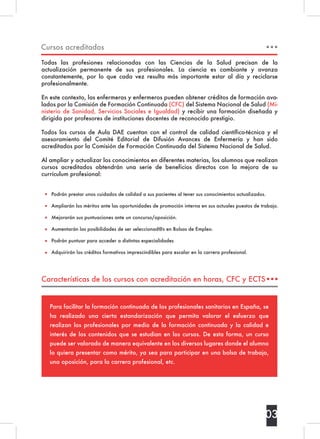 Características de los cursos con acreditación en horas, CFC y ECTS
Cursos acreditados
Todas las profesiones relacionadas con las Ciencias de la Salud precisan de la
actualización permanente de sus profesionales. La ciencia es cambiante y avanza
constantemente, por lo que cada vez resulta más importante estar al día y reciclarse
profesionalmente.
En este contexto, las enfermeras y enfermeros pueden obtener créditos de formación ava-
lados por la Comisión de Formación Continuada (CFC) del Sistema Nacional de Salud (Mi-
nisterio de Sanidad, Servicios Sociales e Igualdad) y recibir una formación diseñada y
dirigida por profesores de instituciones docentes de reconocido prestigio.
Todos los cursos de Aula DAE cuentan con el control de calidad científico-técnica y el
asesoramiento del Comité Editorial de Difusión Avances de Enfermería y han sido
acreditados por la Comisión de Formación Continuada del Sistema Nacional de Salud.
Al ampliar y actualizar los conocimientos en diferentes materias, los alumnos que realizan
cursos acreditados obtendrán una serie de beneficios directos con la mejora de su
currículum profesional:
Podrán prestar unos cuidados de calidad a sus pacientes al tener sus conocimientos actualizados.
Ampliarán los méritos ante las oportunidades de promoción interna en sus actuales puestos de trabajo.
Mejorarán sus puntuaciones ante un concurso/oposición.
Aumentarán las posibilidades de ser seleccionad@s en Bolsas de Empleo.
Podrán puntuar para acceder a distintas especialidades
Adquirirán los créditos formativos imprescindibles para escalar en la carrera profesional.
Para facilitar la formación continuada de los profesionales sanitarios en España, se
ha realizado una cierta estandarización que permita valorar el esfuerzo que
realizan los profesionales por medio de la formación continuada y la calidad e
interés de los contenidos que se estudian en los cursos. De esta forma, un curso
puede ser valorado de manera equivalente en los diversos lugares donde el alumno
lo quiera presentar como mérito, ya sea para participar en una bolsa de trabajo,
una oposición, para la carrera profesional, etc.
03
 