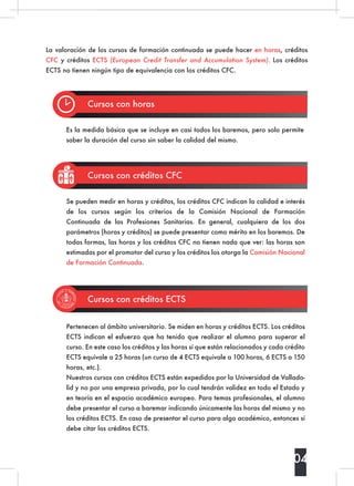 La valoración de los cursos de formación continuada se puede hacer en horas, créditos
CFC y créditos ECTS (European Credit Transfer and Accumulation System). Los créditos
ECTS no tienen ningún tipo de equivalencia con los créditos CFC.
Cursos con horas
Cursos con créditos CFC
Cursos con créditos ECTS
Es la medida básica que se incluye en casi todos los baremos, pero solo permite
saber la duración del curso sin saber la calidad del mismo.
Se pueden medir en horas y créditos, los créditos CFC indican la calidad e interés
de los cursos según los criterios de la Comisión Nacional de Formación
Continuada de las Profesiones Sanitarias. En general, cualquiera de los dos
parámetros (horas y créditos) se puede presentar como mérito en los baremos. De
todas formas, las horas y los créditos CFC no tienen nada que ver: las horas son
estimadas por el promotor del curso y los créditos los otorga la Comisión Nacional
de Formación Continuada.
Pertenecen al ámbito universitario. Se miden en horas y créditos ECTS. Los créditos
ECTS indican el esfuerzo que ha tenido que realizar el alumno para superar el
curso. En este caso los créditos y las horas sí que están relacionados y cada crédito
ECTS equivale a 25 horas (un curso de 4 ECTS equivale a 100 horas, 6 ECTS a 150
horas, etc.).
Nuestros cursos con créditos ECTS están expedidos por la Universidad de Vallado-
lid y no por una empresa privada, por lo cual tendrán validez en todo el Estado y
en teoría en el espacio académico europeo. Para temas profesionales, el alumno
debe presentar el curso a baremar indicando únicamente las horas del mismo y no
los créditos ECTS. En caso de presentar el curso para algo académico, entonces sí
debe citar los créditos ECTS.
04
 
