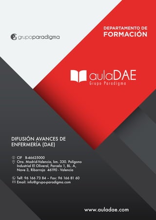 www.auladae.com
DIFUSIÓN AVANCES DE
ENFERMERÍA (DAE)
CIF B-46625000
Ctra. Madrid-Valencia, km. 330. Polígono
Industrial El Oliveral, Parcela 1, BL. A,
Nave 3, Ribarroja 46190 - Valencia
Telf: 96 166 73 84 – Fax: 96 166 81 60
Email: info@grupo-paradigma.com
 