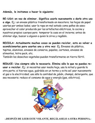 Además, le invitamos a hacer lo siguiente:
RE-USA: en vez de eliminar. Significa usarlo nuevamente o darle otro uso
a algo. Ej.: un envase plástico transformado en macetero; las hojas de papel
usarlas por ambos lados; usar la ropa en mal estado como paños de aseo:
aprovechar el calor producido por los artefactos eléctricos, la cocina y
nuestros propios cuerpos para temperar la casa en el invierno; antes de
eliminar algo, buscar a alguien a quien le sirva y regálalo.
RECICLA: Actualmente muchas cosas se pueden reciclar, esto es volver a
acondicionarlas para usarlas una y otra vez: Ej. Envases de plástico,
tapitas, aluminios, envases de conserva, papeles, cartones, envases de
alimentos, tetra pack, etc.
También los desechos vegetales pueden transformarse en tierra fértil.
REDUCE: Usa siempre sólo lo necesario. Elimina sólo lo que no puedas re-
usar o reciclar. Ej.: si necesitas usar media hoja, usa la mitad y guarda la
otra parte; si hierves agua, guárdala en un termo y evita así usar nuevamente
el gas o la electricidad; usa sólo la cantidad de jabón, champú, detergente, que
sea necesario; reduce el consumo de agua y energía (gas, eléctrica).
-.DESPUÉS DE LEER ESTE VOLANTE, REGÁLASELO A OTRA PERSONA.-
 