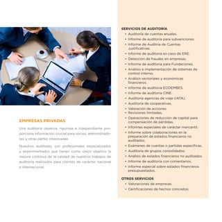 SERVICIOS DE AUDITORÍA
                                                           •	 Auditoría de cuentas anuales.
                                                           •	 Informe de auditoría para subvenciones.
                                                           •	 Informe de Auditría de Cuentas
                                                              Justificativas.
                                                           •	 Informe de auditoría en caso de ERE.
                                                           •	 Detección de fraudes en empresas.
                                                           •	 Informe de auditoria para Fundaciones.
                                                           •	 Análisis e implementación de sistemas de
                                                              control interno.
                                                           •	 Análisis sectoriales y económicas
                                                              financieros.
                                                           •	 Informe de auditoría ECOEMBES.
                                                           •	 Informe de auditoría CINE.
                                                           •	 Auditoría agencias de viaje (IATA).
                                                           •	 Auditoria de cooperativas.
                                                           •	 Valoración de acciones.
                                                           •	 Revisiones limitadas.
                                                           •	 Operaciones de reducción de capital para
EMPRESAS PRIVADAS                                             compensación de pérdidas.
Una auditoría objetiva, rigurosa e independiente pro-      •	 Informes especiales de carácter mercantil.
porciona información crucial para socios, administrado-    •	 Informe sobre colaboraciones en la
                                                              preparación de estados financieros no
res y otras partes interesadas.                               auditados.
Nuestros auditores, son profesionales especializados       •	 Exámenes de cuentas o partidas específicas.
y experimentados que tienen como único objetivo la         •	 Auditoría de grupos consolidados.
mejora continua de la calidad de nuestros trabajos de      •	 Análisis de estados financieros no auditados.
auditoría realizados para clientes de carácter nacional    •	 Informe de auditoría con comentarios.
e internacional.                                           •	 Informe especial sobre estados financieros
                                                              presupuestados.

                                                          OTROS SERVICIOS
                                                           •	 Valoraciones de empresas.
                                                           •	 Certificaciones de hechos concretos.
 