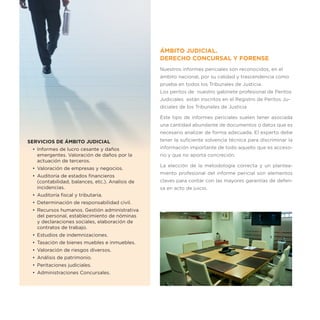 ÁMBITO JUDICIAL.
                                                  DERECHO CONCURSAL Y FORENSE
                                                  Nuestros informes periciales son reconocidos, en el
                                                  ámbito nacional, por su calidad y trascendencia como
                                                  prueba en todos los Tribunales de Justicia.
                                                  Los peritos de nuestro gabinete profesional de Peritos
                                                  Judiciales están inscritos en el Registro de Peritos Ju-
                                                  diciales de los Tribunales de Justicia

                                                  Este tipo de informes periciales suelen tener asociada
                                                  una cantidad abundante de documentos o datos que es
                                                  necesario analizar de forma adecuada. El experto debe
SERVICIOS DE ÁMBITO JUDICIAL                      tener la suficiente solvencia técnica para discriminar la
 •	 Informes de lucro cesante y daños             información importante de todo aquello que es acceso-
    emergentes. Valoración de daños por la        rio y que no aporta concreción.
    actuación de terceros.
                                                  La elección de la metodología correcta y un plantea-
 •	 Valoración de empresas y negocios.
                                                  miento profesional del informe pericial son elementos
 •	 Auditoría de estados financieros
    (contabilidad, balances, etc.). Analisis de   claves para contar con las mayores garantías de defen-
    incidencias.                                  sa en acto de juicio.
 •	 Auditoría fiscal y tributaria.
 •	 Determinación de responsabilidad civil.
 •	 Recursos humanos. Gestión administrativa
    del personal, establecimiento de nóminas
    y declaraciones sociales, elaboración de
    contratos de trabajo.
 •	 Estudios de indemnizaciones.
 •	 Tasación de bienes muebles e inmuebles.
 •	 Valoración de riesgos diversos.
 •	 Análisis de patrimonio.
 •	 Peritaciones judiciales.
 •	 Administraciones Concursales.
 