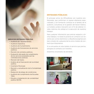 ENTIDADES PÚBLICAS
                                                  El principal activo de DFAuditores son nuestros pro-
                                                  fesionales, que conforman un equipo altamente espe-
                                                  cializado y con formación contínua en el ámbito de la
                                                  auditoría, consultoría, en la gestión del Sector Público,
                                                  y el ámbito jurídico mercantil con el fin de obtener ni-
                                                  veles máximos de calidad en la ejecución de nuestros
                                                  trabajos.

                                                  Para cualquier información que precise respecto a di-
                                                  chos trabajos, no dude en ponerse en contacto con no-
SERVICIOS ENTIDADES PÚBLICAS                      sotros por correo electrónico a dfauditores@gmail.com
 •	 Auditoría de Ayuntamientos.                   bien a través de cualquiera de los otros medios de con-
 •	 Auditoría Operativa.                          tacto que disponemos.
 •	 Auditoría de Cumplimiento.                    Si no encuentra en este listado el servicio que precisa,
 •	 Auditoría de Concesiones de servicios         póngase en contacto con nosotros.
    publicos.
 •	 Revisión de contratos públicos.               Estaremos encantados de atenderle.
 •	 Evaluación del grado de cumplimiento
    de los servicios prestados por las
    contrataciones publicas.
 •	 Revisión del Gasto.
 •	 Análisis de la financiación de la entidad
    publica.
 •	 Inventario Municipal.
 •	 Revisión y actualización de la Contabilidad
    pública.
 •	 Redacción de pliego de condiciones.
 •	 Auditoría de cumplimiento de Escuelas
    Taller.
 •	 Estudio e implantación de contabilidad
    publica SEC95.
 