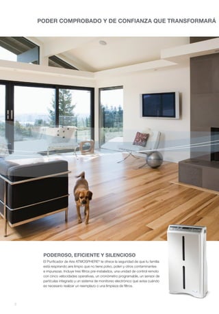 PODER COMPROBADO Y DE CONFIANZA QUE TRANSFORMARÁ




     PODEROSO, EFICIENTE Y SILENCIOSO
     El Purificador de Aire ATMOSPHERE® te ofrece la seguridad de que tu familia
     está respirando aire limpio que no tiene polvo, polen y otros contaminantes
     e impurezas. Incluye tres filtros pre-instalados, una unidad de control remoto
     con cinco velocidades operativas, un cronómetro programable, un sensor de
     partículas integrado y un sistema de monitoreo electrónico que avisa cuándo
     es necesario realizar un reemplazo o una limpieza de filtros.




2
 