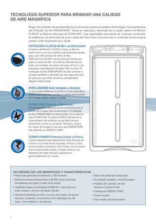 TECNOLOGÍA SUPERIOR PARA BRINDAR UNA CALIDAD
DE AIRE MAGNÍFICA
                   Ningún otro purificador de aire disponible hoy en el mercado presenta el equilibrio de tecnología ni las características
                   del Purificador de Aire ATMOSPHERE®. Desde la capacidad y efectividad de su amplio sistema de filtración
                   CLARUS® la eficiencia silenciosa de PUREFLOW®, a las capacidades automáticas de monitoreo y protección
                   de IntelliSense y el rendimiento de acción rápida del Turbo Power, hoy existe solo un purificador de aire al que le
                   puedes confiar el bienestar de tu familia.

                   FILTRACIÓN CLARUS 99.99% de Efectividad
                   El sistema de filtración CLARUS incluye un filtro de
                   carbón activo con una superficie suficientemente amplia
                   para cubrir 366 canchas de fútbol. El filtro
                   HEPA elimina el 99.99% de las partículas del aire que
                   pasan a través del filtro, removiendo efectivamente el
                   polen, las bacterias, los ácaros del polvo, el humo y las
                   impurezas más pequeñas de hasta .009 micrones. El
                   Purificador de Aire ATMOSPHERE ha sido sometido a
                   pruebas científicas y demostró ser más adecuado para
                   las personas que sufren de asma y sensibilidades
                   alérgicas relacionadas.

                   INTELLISENSE Solo Instálalo y Olvídate
                   La tecnología IntelliSense te brinda un modo automático
                   al tacto que monitorea y protege la calidad del ambiente
                   de tu hogar, incluso cuando no estás.

                   PUREFLOW Eficiente y Silencioso
                   El funcionamiento silencioso es tan importante para el
                   confort de tu hogar como el aire limpio. El Purificador
                   de Aire ATMOSPHERE te ofrece ambas con el sistema
                   único PUREFLOW. El sistema PUREFLOW elimina el
                   ruido excesivo del ventilador ya que éste funciona
                   únicamente cuando es necesario. Asimismo, reduce
                   los costos de energía lo cual hace que ATMOSPHERE
                   sea calificado por ENERGY STAR®.

                   TURBO POWER Potencia Limpia y Fresca
                   Cuando desees limpiar rápidamente el aire después de
                   cocinar o los olores de las mascotas, el humo u otros
                   contaminantes, enciende el Turbo Power. Con la función
                   Turbo Power podrás ventilar y limpiar el aire en una
                   habitación de hasta 390 pies cuadrados en
                   aproximadamente 30 minutos.




    UN VISTAZO DE LOS BENEFICIOS Y CARACTERÍSTICAS
    • Reduce las partículas atmosféricas a .009 micrones.                           • Sensor de partículas incorporado.
    • Elimina de manera efectiva hasta el 99.99% de las partículas                  • De acabado duradero y de fácil limpieza.
      atmosféricas que pasan a través de la unidad.                                 • Pantalla LED colorida y de fácil
    • Certificado según los estándares AHAM AC-1 para reducir el                      lectura en el panel frontal.
      polen, el polvo y el humo del tabaco del aire.                                • Certificación ENERGY STAR®.
    • Reduce las bacterias, el moho, los virus, los hongos, los ácaros              • Control remoto.
      del polvo, el asbesto, los productos de la desintegración del
                                                                                    • Tres manijas para transportarlo.
      radón, el formaldehído y las dioxinas.




6
 