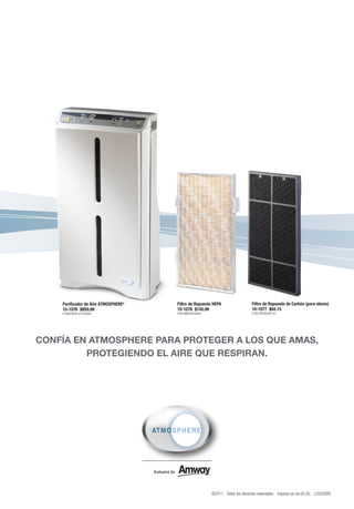 Purificador de Aire ATMOSPHERE®   Filtro de Repuesto HEPA                 Filtro de Repuesto de Carbón (para olores)
    10-1076 $859.99                   10-1078 $145.99                         10-1077 $94.15
    P16962B49191Y55899                P2879B8350Y9489                         P1857B5385Y6120




CONFÍA EN ATMOSPHERE PARA PROTEGER A LOS QUE AMAS,
         PROTEGIENDO EL AIRE QUE RESPIRAN.




                                                        ©2011 Todos los derechos reservados. Impreso en los EE.UU. L2552SPB
 