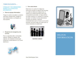TOME EN CUENTA….
CONSEJOS Y RECOMENDACINES
RESPECTO A LOS DELITOS
INFORMATICOS:
 Para su equipo informatico:
Tenga en cuenta el actualizar su sistema
informatico regularmente, instalale un
buen antivirus junto a un firewall y un
anty-spyware.
 Respecto a la navegacion y los
correos:
Para su seguridad utilice contraseñas
seguras, navegue en paginas web
seguras, sea cuidadoso al descargar
programas y preste atencion a su correo
electronico.
 Para usted mismo:
Debe tener en cuenta el no diligenciar
informacion privada en paginas desconocidas,
no confiar en ofertas de cualquier tipo, el
verificar sus cuentas bancarias solo en las
computadoras personales, no haga publicos
sus datos respecto a su residencia, ocupacion
y/o edad, no confie en correos electronicos
enviados por extraños ,supervise
constantamnete cuano un menor se encuentre
haciendo uso de las redes, por ultimo pero no
menos importante no olvide tener:
“SENTIDO COMUN”
Ana Sofia Burgos Caro.
DELITOS
INFORMATICOS.
 