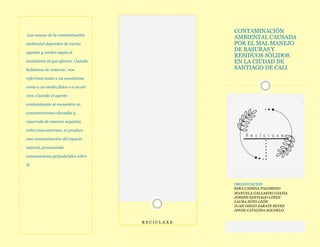 CONTAMINACIÓN
AMBIENTAL CAUSADA
POR EL MAL MANEJO
DE BASURAS Y
RESIDUOS SÓLIDOS
EN LA CIUDAD DE
SANTIAGO DE CALI
ORGANIZACION
SARA CADENA PALOMINO
MANUELA GALLARDO LOAIZA
JOSEPH SANTIAGO LÓPEZ
LAURA SOTO LEÓN
JUAN DIEGO ZARATE REYES
ANGIE CATALINA AGUDELO
R E C I C L A X E
Las causas de la contaminación
ambiental dependen de varios
agentes y varían según el
ecosistema al que afecten. Cuando
hablamos de ‘entorno’, nos
referimos tanto a un ecosistema
como a un medio físico o a un ser
vivo. Cuando el agente
contaminante se encuentra en
concentraciones elevadas y
repercute de manera negativa
sobre esos entornos, se produce
una contaminación del espacio
natural, provocando
consecuencias perjudiciales sobre
él.
 