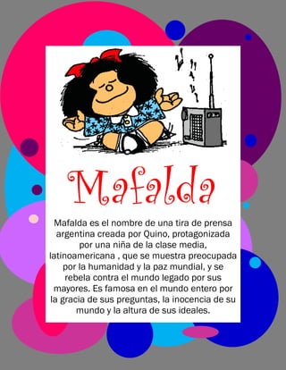 Mafalda
Mafalda es el nombre de una tira de prensa
argentina creada por Quino, protagonizada
por una niña de la clase media,
latinoamericana , que se muestra preocupada
por la humanidad y la paz mundial, y se
rebela contra el mundo legado por sus
mayores. Es famosa en el mundo entero por
la gracia de sus preguntas, la inocencia de su
mundo y la altura de sus ideales.

 