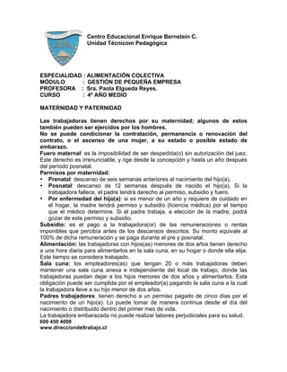 Centro Educacional Enrique Bernstein C.
                   Unidad Técnicom Pedagógica




ESPECIALIDAD : ALIMENTACIÓN COLECTIVA
MÓDULO      : GESTIÓN DE PEQUEÑA EMPRESA
PROFESORA : Sra. Paola Elgueda Reyes.
CURSO       : 4º AÑO MEDIO

MATERNIDAD Y PATERNIDAD

Las trabajadoras tienen derechos por su maternidad; algunos de estos
también pueden ser ejercidos por los hombres.
No se puede condicionar la contratación, permanencia o renovación del
contrato, o el ascenso de una mujer, a su estado o posible estado de
embarazo.
Fuero maternal: es la imposibilidad de ser despedida(o) sin autorización del juez.
Este derecho es irrenunciable, y rige desde la concepción y hasta un año después
del período posnatal.
Permisos por maternidad:
• Prenatal: descanso de seis semanas anteriores al nacimiento del hijo(a).
• Posnatal: descanso de 12 semanas después de nacido el hijo(a). Si la
    trabajadora fallece, el padre tendrá derecho al permiso, subsidio y fuero.
• Por enfermedad del hijo(a): si es menor de un año y requiere de cuidado en
    el hogar, la madre tendrá permiso y subsidio (licencia médica) por el tiempo
    que el médico determine. Si el padre trabaja, a elección de la madre, podrá
    gozar de este permiso y subsidio.
Subsidio: es el pago a la trabajadora(or) de las remuneraciones o rentas
imponibles que percibía antes de los descansos descritos. Su monto equivale al
100% de dicha remuneración y se paga durante el pre y posnatal.
Alimentación: las trabajadoras con hijos(as) menores de dos años tienen derecho
a una hora diaria para alimentarlos en la sala cuna, en su hogar o donde ella elija.
Este tiempo se considera trabajado.
Sala cuna: los empleadores(as) que tengan 20 o más trabajadoras deben
mantener una sala cuna anexa e independiente del local de trabajo, donde las
trabajadoras puedan dejar a los hijos menores de dos años y alimentarlos. Esta
obligación puede ser cumplida por el empleador(a) pagando la sala cuna a la cual
la trabajadora lleve a su hijo menor de dos años.
Padres trabajadores: tienen derecho a un permiso pagado de cinco días por el
nacimiento de un hijo(a). Lo puede tomar de manera continua desde el día del
nacimiento o distribuido dentro del primer mes de vida.
La trabajadora embarazada no puede realizar labores perjudiciales para su salud.
600 450 4000
www.direcciondeltrabajo.cl
 