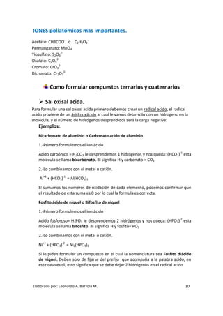 IONES poliatómicos mas importantes.
Acetato: CH3COO- o C2H3O2-
Permanganato: MnO4-
Tiosulfato: S2O32-
Oxalato: C2O42-
Cromato: CrO42-
Dicromato: Cr2O72-


         Como formular compuestos ternarios y cuaternarios

    Sal oxisal acida.
Para formular una sal oxisal acida primero debemos crear un radical acido, el radical
acido proviene de un ácido oxácido al cual le vamos dejar solo con un hidrogeno en la
molécula, y el número de hidrógenos desprendidos será la carga negativa:
   Ejemplos:
   Bicarbonato de aluminio o Carbonato acido de aluminio

   1.-Primero formulemos el ion ácido

   Acido carbónico = H2CO3 le desprendemos 1 hidrógenos y nos queda: (HCO3)-1 esta
   molécula se llama bicarbonato. Bi significa H y carbonato = CO3

   2.-Lo combinamos con el metal o catión.

    Al+3 + (HCO3)-1 = Al(HCO3)3

   Si sumamos los números de oxidación de cada elemento, podemos confirmar que
   el resultado de esta suma es 0 por lo cual la formula es correcta.

   Fosfito ácido de níquel o Bifosfito de níquel

   1.-Primero formulemos el ion ácido

   Acido fosforoso= H3PO3 le desprendemos 2 hidrógenos y nos queda: (HPO3)-2 esta
   molécula se llama bifosfito. Bi significa H y fosfito= PO3

   2.-Lo combinamos con el metal o catión.

   Ni+3 + (HPO3)-2 = Ni2(HPO3)3

   Si le piden formular un compuesto en el cual la nomenclatura sea Fosfito diácido
   de niquel. Deben solo de fijarse del prefijo que acompaña a la palabra acido, en
   este caso es di, esto significa que se debe dejar 2 hidrógenos en el radical acido.



Elaborado por: Leonardo A. Barzola M.                                              10
 