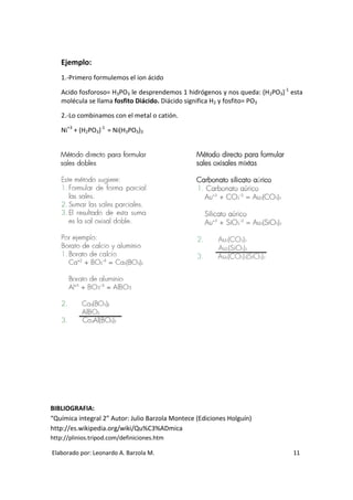 Ejemplo:
   1.-Primero formulemos el ion ácido

   Acido fosforoso= H3PO3 le desprendemos 1 hidrógenos y nos queda: (H2PO3)-1 esta
   molécula se llama fosfito Diácido. Diácido significa H2 y fosfito= PO3

   2.-Lo combinamos con el metal o catión.

   Ni+3 + (H2PO3)-1 = Ni(H3PO3)3




BIBLIOGRAFIA:
“Química integral 2” Autor: Julio Barzola Montece (Ediciones Holguín)
http://es.wikipedia.org/wiki/Qu%C3%ADmica
http://plinios.tripod.com/definiciones.htm

Elaborado por: Leonardo A. Barzola M.                                         11
 