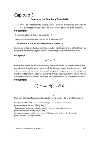 Capítulo 5
                    Nomenclatura Química y Formulación

   Antes de comenzar este capítulo, debes saber los números de oxidación de
    cada elemento químico y reconocer a que familia pertenece dicho elemento.
Por ejemplo:
El aluminio(Al) su número de oxidación es +3

Y pertenece a los metales de valencia fija trivalentes. (Al+3)

       FORMULACION DE LOS COMPUESTOS QUIMICOS.

Cuando se realiza una función química, se debe escribir primero el catión (+) con su
número de oxidación y luego el anión (-) con su respectivo número de oxidación.

Por ejemplo:

                                        Al+3 + O-2
Para realizar la combinación de estos dos elementos químicos se debe intercambiar
sus números de oxidación, es decir el +3 del aluminio pasará al oxígeno; y el -2 del
oxígeno pasara al aluminio. ¡Recuerda! aunque el oxigeno u otro elemento sea
negativo, estos valores se colocan siempre positivos; aquellos números se denominan
subíndices e indica el número de átomos de cada elemento en la molécula formada.
Por ejemplo:

                         Al+3           +   O-2      =   Al2O3


Para este compuesto químico (molécula), hay 2 átomos de Al y 3 átomos de O

Compuestos binarios: están constituidos por dos clases de elementos
(Ejemplo óxidos básicos) Al2O3; Fe2O3
 Compuestos ternario: están constituidos por tres clases de elementos
(Ejemplo Hidróxidos) Ba(OH)2; Al(OH)3
Compuestos cuaternario: están constituidos por cuatro clases de elementos
(Ejemplo sales básicas) Cu(OH)Cl




Elaborado por: Leonardo A. Barzola M.                                           2
 