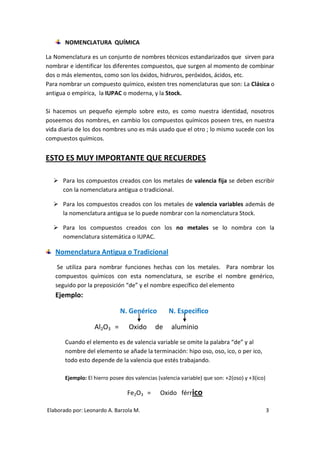 NOMENCLATURA QUÍMICA

La Nomenclatura es un conjunto de nombres técnicos estandarizados que sirven para
nombrar e identificar los diferentes compuestos, que surgen al momento de combinar
dos o más elementos, como son los óxidos, hidruros, peróxidos, ácidos, etc.
Para nombrar un compuesto químico, existen tres nomenclaturas que son: La Clásica o
antigua o empírica, la IUPAC o moderna, y la Stock.

Si hacemos un pequeño ejemplo sobre esto, es como nuestra identidad, nosotros
poseemos dos nombres, en cambio los compuestos químicos poseen tres, en nuestra
vida diaria de los dos nombres uno es más usado que el otro ; lo mismo sucede con los
compuestos químicos.


ESTO ES MUY IMPORTANTE QUE RECUERDES

   Para los compuestos creados con los metales de valencia fija se deben escribir
    con la nomenclatura antigua o tradicional.

   Para los compuestos creados con los metales de valencia variables además de
    la nomenclatura antigua se lo puede nombrar con la nomenclatura Stock.

   Para los compuestos creados con los no metales se lo nombra con la
    nomenclatura sistemática o IUPAC.

   Nomenclatura Antigua o Tradicional
    Se utiliza para nombrar funciones hechas con los metales. Para nombrar los
   compuestos químicos con esta nomenclatura, se escribe el nombre genérico,
   seguido por la preposición “de” y el nombre específico del elemento
   Ejemplo:

                              N. Genérico         N. Especifico

                   Al2O3 =        Oxido      de     aluminio
       Cuando el elemento es de valencia variable se omite la palabra “de” y al
       nombre del elemento se añade la terminación: hipo oso, oso, ico, o per ico,
       todo esto depende de la valencia que estés trabajando.

       Ejemplo: El hierro posee dos valencias (valencia variable) que son: +2(oso) y +3(ico)

                                 Fe2O3 =       Oxido férrico

Elaborado por: Leonardo A. Barzola M.                                                          3
 