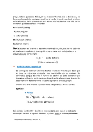 ¡Hey!… notaron que escribí férrico, en vez de escribir hiérrico, esto se debe a que, en
la nomenclatura clásica o antigua o empírica, se escribe el nombre de donde proviene
dicho elemento; hierro proviene del latín ferrum; aquí te presento una lista, de los
elementos que debes conocer y recordar:

Cu: Cuprum (Cobre)
Au: Aurum (Oro)

S: Sulfur (Azufre)
Pb: Plumbum (Plomo)

Fe: Ferrum (Hierro)

Nota: cuando    no te dicen la determinación hipo oso, oso, ico, per ico y solo te
dicen el nombre del metal, esto significa que el metal está trabajando con la
mayor valencia, por ejemplo:
                               Fe2O3 =     Oxido de hierro

                                 (El Hierro trabaja con: +3)

    Nomenclatura Sistemática
   Se utiliza para nombrar funciones hechas con los no metales.; es decir que
   en toda su estructura molecular está constituido por no metales. Se
   caracteriza porque describe el número de átomos de cada elemento que
   interviene utilizando prefijos griegos. Para describir el número de átomos de
   cada elemento de la molécula, se usa los siguientes prefijos griegos:
   1=nomo 2=Di 3=tri 4=tetra 5=penta 6=hexa 7=hepta 8=octa 9=nona 10=deca

   Ejemplo:
               # Átomos

                CO2 =     Dióxido       de carbono

                  N2O3= Trióxido de Dinitogeno



Esta correcto escribir: CO2 = Dióxido de monocarbono, pero cuando se trata de la
unidad para describir el segundo elemento, la palabra mono se la omite ¡recuérdalo!


Elaborado por: Leonardo A. Barzola M.                                              4
 