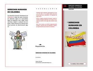 Teléfono: 558-2828
Correo electrónico: isabellavidal0432@gmail.com
CLL 2A #22-69
DERECHOS
HUMANOS EN
COLOMBIA
Los derechos humanos colombianos son
inherentes a todos los seres humanos,
sin distinción alguna de nacionalidad,
lugar de residencia, sexo, origen nacio-
nal étnico, religión, o cualquier otra con-
dición. Todos tenemos los mismos dere-
chos humanos, sin discriminación algu-
na.
TECNOLOGIA
Organización
DERECHOS HUMANOS
EN COLOMBIA
DERECHOS HUMANOS EN COLOMBIA
DERECHOS HUMANOS EN
COLOMBIA Y SU HISTORIA
V O C A B U L A R I O
Inherente: Que es esencial y permanente en un ser
o en una cosa o no se puede separar de él por
formar parte de su naturaleza y no depender de
algo externo.
D.D.H.H.: Significa Derechos Humanos. cuando el
nombre de alguna institución es en plural, al mo-
mento de ponerlo como sigla debe repetirse cada
letras.
Servil: Que muestra una actitud exageradamente
humilde y servicial ante los superiores o podero-
sos, generalmente para obtener un beneficio.
 