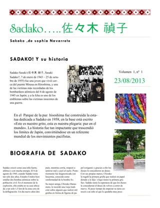 Sadako…..佐々木 禎子
Sakako ,de sophia Navarr ete

SADAKO! Y su historia
Volumen 1, nº 1

Sadako Sasaki (佐々木 禎子, Sasaki
Sadako?, 7 de enero de 1943 – 25 de octubre de 1955) fue una joven que vivió cerca del puente Misasa en Hiroshima, y una
de las víctimas más recordadas de los
bombardeos atómicos del 6 de agosto de
1945 en Japón; y a la fcha es uno de los
emblemas sobre las víctimas inocentes de
una guerra.

23/08/2013

En el Parque de la paz hisoshima fue construida la estatua dedicada a Sadako en 1958, en la base está escrito
«Este es nuestro grito, esta es nuestra plegaria: paz en el
mundo». La historia fue tan impactante que trascendió
los límites de Japón, convirtiéndose en un referente
mundial de los movimientos pacifistas.

BIOGRAFIA DE SADAKO
Sadako creció como una niña fuerte,
atlética y con mucha energía. El 6 de
agosto de 1945, cuando Sadako tenía
tan solo dos años, Estados Unidos hizo
estallar dos bombas atómicas sobre la
población civil. En el momento de la
explosión, ella estaba en su casa ubicada a tan solo 1,5 km de la zona cero de
la deflagración. Un día nueve años des-

pués, mientras corría, empezó a
sentirse mal y cayó al suelo. Posteriormente fue diagnosticada con
leucemia, conocida como
«enfermedad de la bomba A».
Su mejor amiga, Chizuko Hamamoto, le recordó una vieja tradición sobre alguien que realizó mil
grullas en forma de figuras de pa-

pel (origami) y gracias a ello los
dioses le concedieron un deseo.
Con sus propias manos, Chizuko
le regaló la primera grulla que realizó en papel
dorado y le dijo: «Aquí tienes tu primera grulla». Sadako tenía la esperanza de que los dioses
le concedieran el deseo de volver a correr de
nuevo. Al poco tiempo de empezar su tarea conoció a un niño al que le quedaba muy poco

 