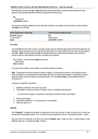 MODULO DE LENGUAJE DE PROGRAMACION II - VISUAL BASIC
Otra variante de la instrucción Do...Loop ejecuta las instrucciones primero y prueba condición después de cada
ejecución. Esta variación garantiza al menos una ejecución de instrucciones:
Do
instrucciones
Loop While condición
Hay otras dos variantes análogas a las dos anteriores, excepto en que repiten el bucle siempre y cuando condición
sea False en vez de True.
Hace el bucle cero o más veces Hace el bucle al menos una vez
Do Until condición
instrucciones
Loop
Do
instrucciones
Loop Until condición
For...Next
Los bucles Do funcionan bien cuando no se sabe cuántas veces se necesitará ejecutar las instrucciones del bucle. Sin
embargo, cuando se sabe que se van a ejecutar las instrucciones un número determinado de veces, es mejor elegir el
bucle For…Next. A diferencia del bucle Do, el bucle For utiliza una variable llamada contador que incrementa o
reduce su valor en cada repetición del bucle. La sintaxis es la siguiente:
For contador = iniciar To finalizar [Step incremento]
instrucciones
Next [contador]
Los argumentos contador, iniciar, finalizar e incremento son todos numéricos.
Nota El argumento incremento puede ser positivo o negativo. Si incremento es positivo, iniciar debe ser menor o
igual que finalizar o no se ejecutarán las instrucciones del bucle. Si incremento es negativo, iniciar debe ser mayor o
igual que finalizar para que se ejecute el cuerpo del bucle. Si no se establece Step, el valor predeterminado de
incremento es 1.
Al ejecutar el bucle For, Visual Basic:
1. Establece contador al mismo valor que iniciar.
2. Comprueba si contador es mayor que finalizar. Si lo es, Visual Basic sale del bucle.
(Si incremento es negativo, Visual Basic comprueba si contador es menor que finalizar.)
3. Ejecuta instrucciones.
4. Incrementa contador en 1 o en instrucciones, si se especificó.
5. Repite los pasos 2 a 4.
Ejemplo.
Abrir Proyecto1. El objetivo es modificar el programa de forma que al pulsar el botón la primera vez, el texto que
muestre sea "Has pulsado el botón 1 vez", en lugar de lo que muestra ahora que es: "Has pulsado el botón 1 veces".
Hay que incluir una estructura If, de forma que cuando contador valga 1 haga una cosa, y cuando tenga un valor
diferente haga otra. La ventana de código, mostrará:
Docente: Ing. Renán Javier Gálvez Astudillo 10
 