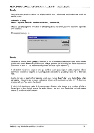 MODULO DE LENGUAJE DE PROGRAMACION II - VISUAL BASIC
Ejemplo.
La siguiente orden genera un cuadro al cual le indicamos texto, título y asignamos el texto que escriba el usuario a la
variable cadena:
Dim cadena As String
cadena = InputBox("Introduzca el nombre del usuario", "Identificación")
Observar que como asignamos el resultado de la función InputBox a una variable, debemos encerrar los argumentos
entre paréntesis.
El resultado en ejecución es:
Ejemplo.
Crear un EXE estandar, llamar Ejemplo2 al formulario, al cual le insertaremos un botón en la parte inferior derecha,
ponerle como nombre BotonSalir y como Caption Salir ( si queremos que el usuario pueda activar el botón con la
combinación de teclas ALT + S, deberemos anteponer a la letra S del caption el símbolo &).
A este botón le insertaremos código de forma que cuando el usuario pulse, salga un cuadro por pantalla pidiendo
confirmación para salir del programa, si el usuario pulsa Sí, debe acabar la ejecución y si pulsa No, no debe hacer
nada.
Insertar otro botón en la parte inferior izquierda, ponerle como nombre BotonFecha y como Caption Fecha y hora
del sistema ( si queremos que el usuario pueda activar el botón con la combinación de teclas ALT + F, deberemos
anteponer a la letra F del caption el símbolo &)
A este botón le insertaremos código de forma que cuando el usuario pulse, imprima en el formulario la fecha en
formato largo, es decir, día de la semana, día, nombre del mes y año con 4 cifras. Debajo debe imprimir la hora del
sistema. El formulario en diseño quedará:
Docente: Ing. Renán Javier Gálvez Astudillo 16
 