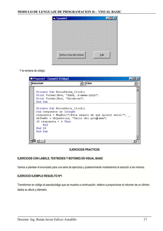MODULO DE LENGUAJE DE PROGRAMACION II - VISUAL BASIC
Y la ventana de código:
EJERCICIOS PRACTICOS
EJERCICIOS CON LABELS, TEXTBOXES Y BOTONES EN VISUAL BASIC
Vamos a plantear el enunciado para una serie de ejercicios y posteriormente mostraremos la solución a los mismos.
EJERCICIO EJEMPLO RESUELTO Nº1
Transformar en código el pseudocódigo que se muestra a continuación, relativo a proporcionar el volumen de un cilindro
dados su altura y diámetro.
Docente: Ing. Renán Javier Gálvez Astudillo 17
 
