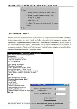 MODULO DE LENGUAJE DE PROGRAMACION II - VISUAL BASIC
1. Inicio
2. Mostrar “Introduzca el diámetro, en metros” : Pedir D
3. Mostrar “Introduzca la altura, en metros” : Pedir H
4. R = D/2 : Pi = 3,141593
5. V = Pi * (R ^ 2) * H
6. Mostrar “El volumen del cilindro es de”, V, “metros
cúbicos”
7. Fin
SOLUCIÓN EJERCICIO EJEMPLO Nº1
Creamos un formulario donde insertamos dos Labels (podemos usar arrays de controles como Label1(0) yLabel1(1)) ó
simplemente dos controles como Label1 y Label2, dos TextBox (podemos decir lo mismo que para los labels)y un Label
para resultados al que vamos a ponerle nosotros el nombre y que llamaremos (LabelResultados), así como un botón al
que llamaremos ButtonCalcular. El primer Label mostrará el mensaje de solicitud del diámetro y el segundo Label el
correspondiente a la altura. A través de los TextBox el usuario introducirá los datos solicitados y a través del Label de
resultados mostraremos los resultados. El código será algo así:
Código (versionesVB menos recientes)
Rem Curso Visual Basic aprenderaprogramar.com
Option Explicit
Rem Declaración de variables
Const Pi As Single = 3.141592654
Dim R!, H!, V As Single
Rem Contenido del formulario
Private Sub Form_Load()
Form1.Caption = "Cálculo volumen cilindro"
ButtonCalcular.Caption = "Calcular Volumen"
Label1.Caption = "Introduzca aquí el diámetro, en metros"
Label2.Caption = "Introduzca aquí la altura, en metros"
End Sub
Rem Cálculo y muestra resultados
Private Sub ButtonCalcular_Click()
R = Val(Text1) / 2
H = Val(Text2)
V = Pi * (R ^ 2) * H
LabelResultados.FontSize = 10
LabelResultados.FontBold = True
LabelResultados.Alignment = 2
LabelResultados = "El volumen del cilindro es de " & V & " metros cúbicos"
End Sub
Docente: Ing. Renán Javier Gálvez Astudillo 18
 