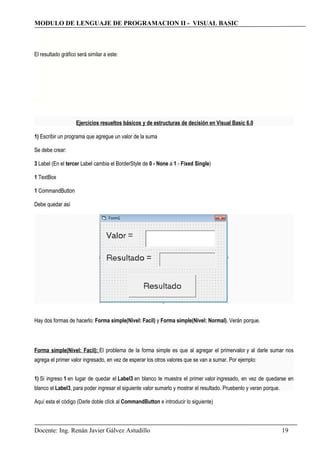 MODULO DE LENGUAJE DE PROGRAMACION II - VISUAL BASIC
El resultado gráfico será similar a este:
Ejercicios resueltos básicos y de estructuras de decisión en Visual Basic 6.0
1) Escribir un programa que agregue un valor de la suma
Se debe crear:
3 Label (En el tercer Label cambia el BorderStyle de 0 - None a 1 - Fixed Single)
1 TextBox
1 CommandButton
Debe quedar así
Hay dos formas de hacerlo: Forma simple(Nivel: Facil) y Forma simple(Nivel: Normal). Verán porque.
Forma simple(Nivel: Facil): El problema de la forma simple es que al agregar el primervalor y al darle sumar nos
agrega el primer valor ingresado, en vez de esperar los otros valores que se van a sumar. Por ejemplo:
1) Si ingreso 1 en lugar de quedar el Label3 en blanco te muestra el primer valor ingresado, en vez de quedarse en
blanco el Label3, para poder ingresar el siguiente valor sumarlo y mostrar el resultado. Pruebenlo y veran porque.
Aquí esta el código (Darle doble clíck al CommandButton e introducir lo siguiente)
Docente: Ing. Renán Javier Gálvez Astudillo 19
 