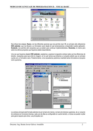 MODULO DE LENGUAJE DE PROGRAMACION II - VISUAL BASIC
Nos ofrece tres solapas: Nuevo, con las diferentes opciones que nos permite crear VB, en principio sólo utilizaremos
EXE estándar, que nos llevará a un formulario vacío desde el cual comenzaremos a desarrollar nuestra aplicación.
Existente, nos permite abrir proyectos que ya existen para continuar implementándolos. Recientes, lo mismo pero
sobre los últimos proyectos que hayamos estado desarrollando.
Una vez que hayamos elegido EXE estándar, aceptamos y aparece la siguiente ventana (salvo por las diferencias de
tamaño, necesarias para que entre la imagen), en la cual vemos que tenemos un proyecto abierto que en principio
cuenta con un formulario vacío. Posteriormente, si los necesitamos podremos insertarle tantos formularios al proyecto
como queramos.
La ventana principal está formada además de por la barra de menús y la barra de botones superiores, de un conjunto
de ventanas con funciones diversas, cada una de ellas es configurable en cuanto tamaño, o incluso se pueden ocultar
para ganar espacio para otras. Las principales son:
Docente: Ing. Renán Javier Gálvez Astudillo 2
 