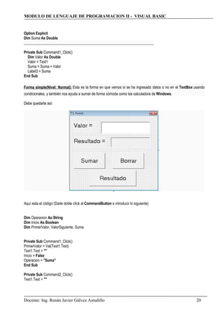 MODULO DE LENGUAJE DE PROGRAMACION II - VISUAL BASIC
Option Explicit
Dim Suma As Double
_____________________________________________________________________
Private Sub Command1_Click()
Dim Valor As Double
Valor = Text1
Suma = Suma + Valor
Label3 = Suma
End Sub
Forma simple(Nivel: Normal): Esta es la forma en que vemos si se ha ingresado datos o no en el TextBox usando
condicionales, y también nos ayuda a sumar de forma cómoda como las calculadora de Windows.
Debe quedarte así:
Aquí esta el código (Darle doble clíck al CommandButton e introducir lo siguiente)
Dim Operacion As String
Dim Inicio As Boolean
Dim PrimerValor, ValorSiguiente, Suma
Private Sub Command1_Click()
PrimerValor = Val(Text1.Text)
Text1.Text = ""
Inicio = False
Operacion = "Suma"
End Sub
Private Sub Command2_Click()
Text1.Text = ""
Docente: Ing. Renán Javier Gálvez Astudillo 20
 