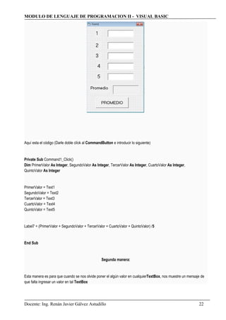 MODULO DE LENGUAJE DE PROGRAMACION II - VISUAL BASIC
Aquí esta el código (Darle doble clíck al CommandButton e introducir lo siguiente)
Private Sub Command1_Click()
Dim PrimerValor As Integer, SegundoValor As Integer, TercerValor As Integer, CuartoValor As Integer,
QuintoValor As Integer
PrimerValor = Text1
SegundoValor = Text2
TercerValor = Text3
CuartoValor = Text4
QuintoValor = Text5
Label7 = (PrimerValor + SegundoValor + TercerValor + CuartoValor + QuintoValor) /5
End Sub
Segunda manera:
Esta manera es para que cuando se nos olvide poner el algún valor en cualquierTextBox, nos muestre un mensaje de
que falta ingresar un valor en tal TextBox
Docente: Ing. Renán Javier Gálvez Astudillo 22
 