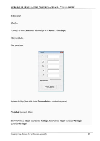 MODULO DE LENGUAJE DE PROGRAMACION II - VISUAL BASIC
Se debe crear:
5 TextBox
7 Label (En el último Label cambia el BorderStyle de 0 - None a 1 - Fixed Single)
1 CommandButton
Debe quedarte así
Aquí esta el código (Darle doble clíck al CommandButton e introducir lo siguiente)
Private Sub Command1_Click()
Dim PrimerValor As Integer, SegundoValor As Integer, TercerValor As Integer, CuartoValor As Integer,
QuintoValor As Integer
Docente: Ing. Renán Javier Gálvez Astudillo 23
 