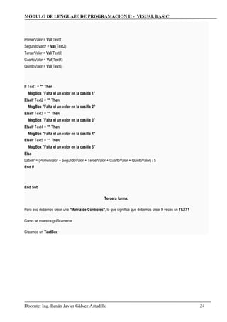 MODULO DE LENGUAJE DE PROGRAMACION II - VISUAL BASIC
PrimerValor = Val(Text1)
SegundoValor = Val(Text2)
TercerValor = Val(Text3)
CuartoValor = Val(Text4)
QuintoValor = Val(Text5)
If Text1 = "" Then
MsgBox "Falta el un valor en la casilla 1"
ElseIf Text2 = "" Then
MsgBox "Falta el un valor en la casilla 2"
ElseIf Text3 = "" Then
MsgBox "Falta el un valor en la casilla 3"
ElseIf Text4 = "" Then
MsgBox "Falta el un valor en la casilla 4"
ElseIf Text5 = "" Then
MsgBox "Falta el un valor en la casilla 5"
Else
Label7 = (PrimerValor + SegundoValor + TercerValor + CuartoValor + QuintoValor) / 5
End If
End Sub
Tercera forma:
Para eso debemos crear una "Matriz de Controles", lo que significa que debemos crear 9 veces un TEXT1
Como se muestra gráficamente.
Creamos un TextBox
Docente: Ing. Renán Javier Gálvez Astudillo 24
 