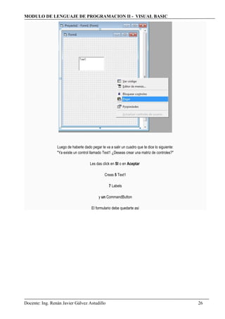 MODULO DE LENGUAJE DE PROGRAMACION II - VISUAL BASIC
Luego de haberle dado pegar te va a salir un cuadro que te dice lo siguiente:
"Ya existe un control llamado Text1 ¿Deseas crear una matriz de controles?"
Les das click en SI o en Aceptar
Creas 5 Text1
7 Labels
y un CommandButton
El formulario debe quedarte así
Docente: Ing. Renán Javier Gálvez Astudillo 26
 