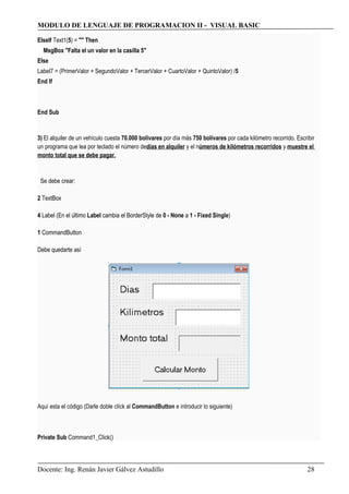 MODULO DE LENGUAJE DE PROGRAMACION II - VISUAL BASIC
ElseIf Text1(5) = "" Then
MsgBox "Falta el un valor en la casilla 5"
Else
Label7 = (PrimerValor + SegundoValor + TercerValor + CuartoValor + QuintoValor) /5
End If
End Sub
3) El alquiler de un vehículo cuesta 70.000 bolívares por día más 750 bolívares por cada kilómetro recorrido. Escribir
un programa que lea por teclado el número dedías en alquiler y el números de kilómetros recorridos y muestre el
monto total que se debe pagar.
Se debe crear:
2 TextBox
4 Label (En el último Label cambia el BorderStyle de 0 - None a 1 - Fixed Single)
1 CommandButton
Debe quedarte así
Aquí esta el código (Darle doble clíck al CommandButton e introducir lo siguiente)
Private Sub Command1_Click()
Docente: Ing. Renán Javier Gálvez Astudillo 28
 