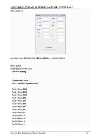 MODULO DE LENGUAJE DE PROGRAMACION II - VISUAL BASIC
Debe quedarte así
Aquí esta el código (Darle doble clíck al CommandButton e introducir lo siguiente)
Option Explicit
Private Sub Command1_Click()
Dim Monto As Long
'Ingresamos los datos
Monto = InputBox("Ingrese su monto")
Text1 = Monto  50000
Text2 = Monto  20000
Text3 = Monto  10000
Text4 = Monto  5000
Text5 = Monto  2000
Text6 = Monto  1000
Text7 = Monto  500
Text8 = Monto  100
Text9 = Monto  50
Text10 = Monto  20
Text11 = Monto  10
Text12 = Monto  5
Text13 = Monto  1
Docente: Ing. Renán Javier Gálvez Astudillo 30
 
