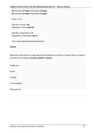 MODULO DE LENGUAJE DE PROGRAMACION II - VISUAL BASIC
Dim CalculoUno As Integer, RespuestaUno As Integer
Dim CalculoDos As Integer, RespuestaDos As Integer
Numero = Text1
CalculoUno = Numero  100
RespuestaUno = Numero Mod 100
CalculoDos = RespuestaUno  10
RespuestaDos = RespuestaUno Mod 10
Text2 = RespuestaDos & CalculoDos & CalculoUno
End Sub
6) Dados tres valores enteros, los cuales representan las longitudes de los lados de un triángulo, escribir un programa
que determine si el triángulo es isósceles, equilátero o escaleno.
Se debe crear:
4 Label
3 TextBox
1 CommandButton
Debe quedar así
Docente: Ing. Renán Javier Gálvez Astudillo 32
 