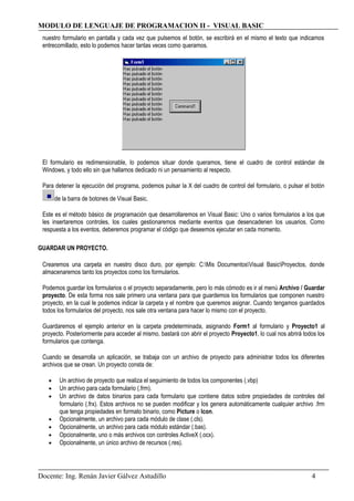 MODULO DE LENGUAJE DE PROGRAMACION II - VISUAL BASIC
nuestro formulario en pantalla y cada vez que pulsemos el botón, se escribirá en el mismo el texto que indicamos
entrecomillado, esto lo podemos hacer tantas veces como queramos.
El formulario es redimensionable, lo podemos situar donde queramos, tiene el cuadro de control estándar de
Windows, y todo ello sin que hallamos dedicado ni un pensamiento al respecto.
Para detener la ejecución del programa, podemos pulsar la X del cuadro de control del formulario, o pulsar el botón
de la barra de botones de Visual Basic.
Este es el método básico de programación que desarrollaremos en Visual Basic: Uno o varios formularios a los que
les insertaremos controles, los cuales gestionaremos mediante eventos que desencadenen los usuarios. Como
respuesta a los eventos, deberemos programar el código que deseemos ejecutar en cada momento.
GUARDAR UN PROYECTO.
Crearemos una carpeta en nuestro disco duro, por ejemplo: C:Mis DocumentosVisual BasicProyectos, donde
almacenaremos tanto los proyectos como los formularios.
Podemos guardar los formularios o el proyecto separadamente, pero lo más cómodo es ir al menú Archivo / Guardar
proyecto. De esta forma nos sale primero una ventana para que guardemos los formularios que componen nuestro
proyecto, en la cual le podemos indicar la carpeta y el nombre que queremos asignar. Cuando tengamos guardados
todos los formularios del proyecto, nos sale otra ventana para hacer lo mismo con el proyecto.
Guardaremos el ejemplo anterior en la carpeta predeterminada, asignando Form1 al formulario y Proyecto1 al
proyecto. Posteriormente para acceder al mismo, bastará con abrir el proyecto Proyecto1, lo cual nos abrirá todos los
formularios que contenga.
Cuando se desarrolla un aplicación, se trabaja con un archivo de proyecto para administrar todos los diferentes
archivos que se crean. Un proyecto consta de:
• Un archivo de proyecto que realiza el seguimiento de todos los componentes (.vbp)
• Un archivo para cada formulario (.frm).
• Un archivo de datos binarios para cada formulario que contiene datos sobre propiedades de controles del
formulario (.frx). Estos archivos no se pueden modificar y los genera automáticamente cualquier archivo .frm
que tenga propiedades en formato binario, como Picture o Icon.
• Opcionalmente, un archivo para cada módulo de clase (.cls).
• Opcionalmente, un archivo para cada módulo estándar (.bas).
• Opcionalmente, uno o más archivos con controles ActiveX (.ocx).
• Opcionalmente, un único archivo de recursos (.res).
Docente: Ing. Renán Javier Gálvez Astudillo 4
 