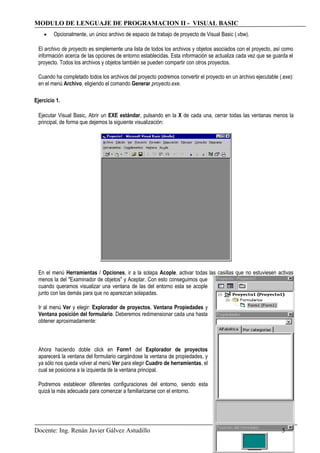 MODULO DE LENGUAJE DE PROGRAMACION II - VISUAL BASIC
• Opcionalmente, un único archivo de espacio de trabajo de proyecto de Visual Basic (.vbw).
El archivo de proyecto es simplemente una lista de todos los archivos y objetos asociados con el proyecto, así como
información acerca de las opciones de entorno establecidas. Esta información se actualiza cada vez que se guarda el
proyecto. Todos los archivos y objetos también se pueden compartir con otros proyectos.
Cuando ha completado todos los archivos del proyecto podremos convertir el proyecto en un archivo ejecutable (.exe):
en el menú Archivo, eligiendo el comando Generar proyecto.exe.
Ejercicio 1.
Ejecutar Visual Basic, Abrir un EXE estándar, pulsando en la X de cada una, cerrar todas las ventanas menos la
principal, de forma que dejemos la siguiente visualización:
En el menú Herramientas / Opciones, ir a la solapa Acople, activar todas las casillas que no estuviesen activas
menos la del "Examinador de objetos" y Aceptar. Con esto conseguimos que
cuando queramos visualizar una ventana de las del entorno esta se acople
junto con las demás para que no aparezcan solapadas.
Ir al menú Ver y elegir: Explorador de proyectos, Ventana Propiedades y
Ventana posición del formulario. Deberemos redimensionar cada una hasta
obtener aproximadamente:
Ahora haciendo doble click en Form1 del Explorador de proyectos
aparecerá la ventana del formulario cargándose la ventana de propiedades, y
ya sólo nos queda volver al menú Ver para elegir Cuadro de herramientas, el
cual se posiciona a la izquierda de la ventana principal.
Podremos establecer diferentes configuraciones del entorno, siendo esta
quizá la más adecuada para comenzar a familiarizarse con el entorno.
Docente: Ing. Renán Javier Gálvez Astudillo 5
 
