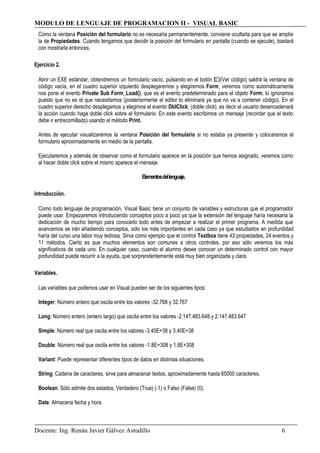 MODULO DE LENGUAJE DE PROGRAMACION II - VISUAL BASIC
Como la ventana Posición del formulario no es necesaria permanentemente, conviene ocultarla para que se amplíe
la de Propiedades. Cuando tengamos que decidir la posición del formulario en pantalla (cuando se ejecute), bastará
con mostrarla entonces.
Ejercicio 2.
Abrir un EXE estándar, obtendremos un formulario vacío, pulsando en el botón (Ver código) saldrá la ventana de
código vacía, en el cuadro superior izquierdo desplegaremos y elegiremos Form, veremos como automáticamente
nos pone el evento Private Sub Form_Load(), que es el evento predeterminado para el objeto Form, lo ignoramos
puesto que no es el que necesitamos (posteriormente el editor lo eliminará ya que no va a contener código). En el
cuadro superior derecho desplegamos y elegimos el evento DblClick, (doble click), es decir el usuario desencadenará
la acción cuando haga doble click sobre el formulario. En este evento escribimos un mensaje (recordar que el texto
debe ir entrecomillado) usando el método Print.
Antes de ejecutar visualizaremos la ventana Posición del formulario si no estaba ya presente y colocaremos el
formulario aproximadamente en medio de la pantalla.
Ejecutaremos y además de observar como el formulario aparece en la posición que hemos asignado, veremos como
al hacer doble click sobre el mismo aparece el mensaje.
Elementosdellenguaje.
Introducción.
Como todo lenguaje de programación, Visual Basic tiene un conjunto de variables y estructuras que el programador
puede usar. Empezaremos introduciendo conceptos poco a poco ya que la extensión del lenguaje haría necesaria la
dedicación de mucho tiempo para conocerlo todo antes de empezar a realizar el primer programa. A medida que
avancemos se irán añadiendo conceptos, sólo los más importantes en cada caso ya que estudiarlos en profundidad
haría del curso una labor muy tediosa. Sirva como ejemplo que el control Textbox tiene 43 propiedades, 24 eventos y
11 métodos. Cierto es que muchos elementos son comunes a otros controles, por eso sólo veremos los más
significativos de cada uno. En cualquier caso, cuando el alumno desee conocer un determinado control con mayor
profundidad puede recurrir a la ayuda, que sorprendentemente está muy bien organizada y clara.
Variables.
Las variables que podemos usar en Visual pueden ser de los siguientes tipos:
Integer: Número entero que oscila entre los valores -32.768 y 32.767
Long: Número entero (entero largo) que oscila entre los valores -2.147.483.648 y 2.147.483.647
Simple: Número real que oscila entre los valores -3.40E+38 y 3.40E+38
Double: Número real que oscila entre los valores -1.8E+308 y 1.8E+308
Variant: Puede representar diferentes tipos de datos en distintas situaciones.
String: Cadena de caracteres, sirve para almacenar textos, aproximadamente hasta 65000 caracteres.
Boolean: Sólo admite dos estados, Verdadero (True) (-1) o Falso (False) (0).
Date: Almacena fecha y hora.
Docente: Ing. Renán Javier Gálvez Astudillo 6
 